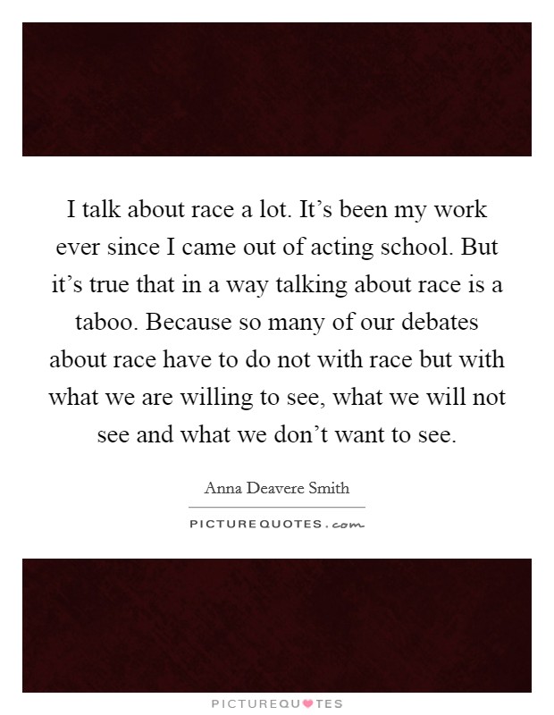 I talk about race a lot. It’s been my work ever since I came out of acting school. But it’s true that in a way talking about race is a taboo. Because so many of our debates about race have to do not with race but with what we are willing to see, what we will not see and what we don’t want to see Picture Quote #1