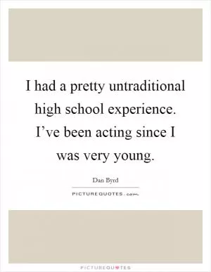 I had a pretty untraditional high school experience. I’ve been acting since I was very young Picture Quote #1