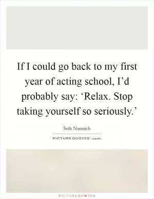 If I could go back to my first year of acting school, I’d probably say: ‘Relax. Stop taking yourself so seriously.’ Picture Quote #1