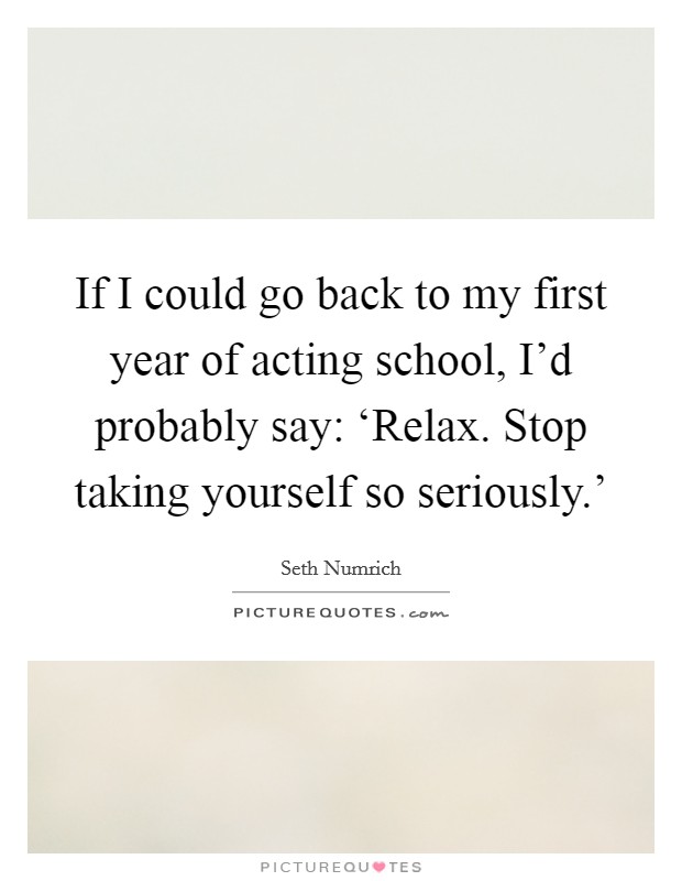 If I could go back to my first year of acting school, I'd probably say: ‘Relax. Stop taking yourself so seriously.' Picture Quote #1