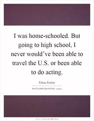 I was home-schooled. But going to high school, I never would’ve been able to travel the U.S. or been able to do acting Picture Quote #1