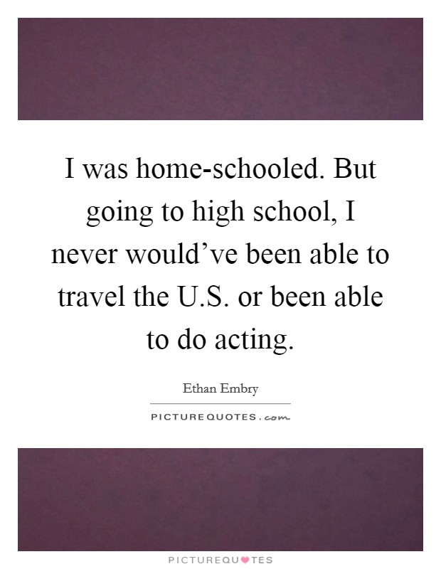 I was home-schooled. But going to high school, I never would've been able to travel the U.S. or been able to do acting Picture Quote #1