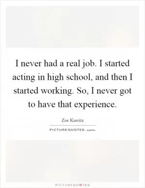 I never had a real job. I started acting in high school, and then I started working. So, I never got to have that experience Picture Quote #1