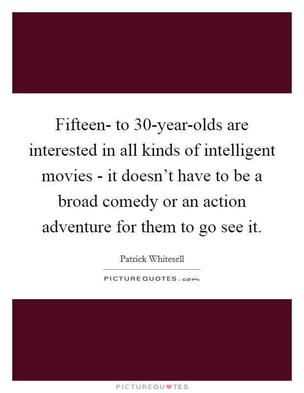 Fifteen- to 30-year-olds are interested in all kinds of intelligent movies - it doesn't have to be a broad comedy or an action adventure for them to go see it Picture Quote #1