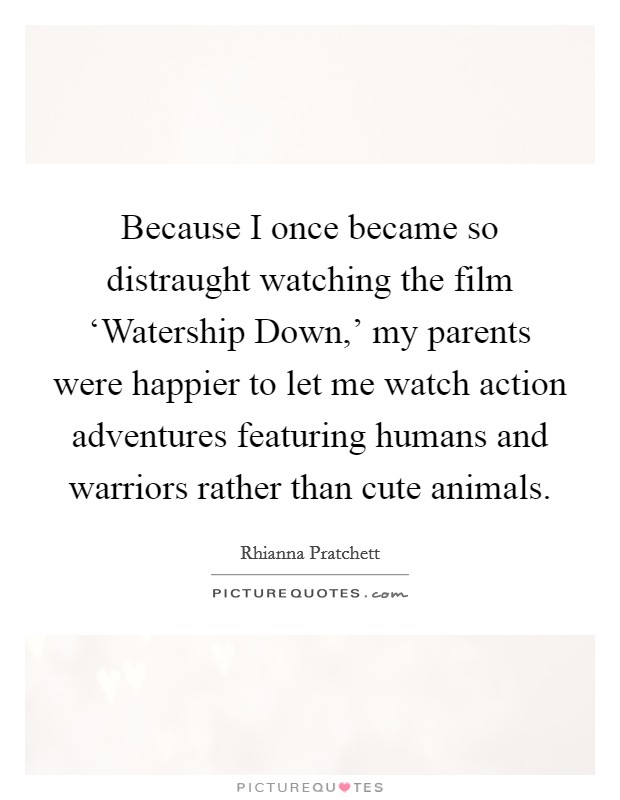 Because I once became so distraught watching the film ‘Watership Down,’ my parents were happier to let me watch action adventures featuring humans and warriors rather than cute animals Picture Quote #1
