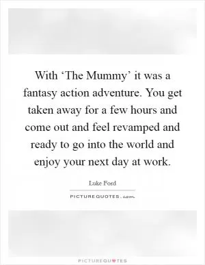 With ‘The Mummy’ it was a fantasy action adventure. You get taken away for a few hours and come out and feel revamped and ready to go into the world and enjoy your next day at work Picture Quote #1