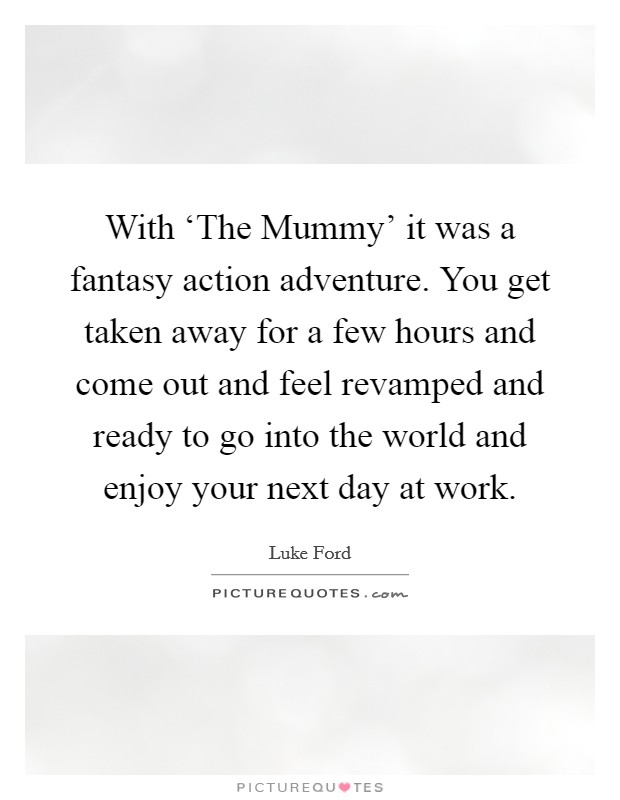 With ‘The Mummy' it was a fantasy action adventure. You get taken away for a few hours and come out and feel revamped and ready to go into the world and enjoy your next day at work Picture Quote #1