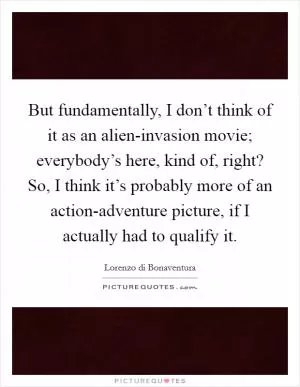 But fundamentally, I don’t think of it as an alien-invasion movie; everybody’s here, kind of, right? So, I think it’s probably more of an action-adventure picture, if I actually had to qualify it Picture Quote #1