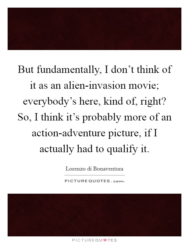 But fundamentally, I don't think of it as an alien-invasion movie; everybody's here, kind of, right? So, I think it's probably more of an action-adventure picture, if I actually had to qualify it Picture Quote #1