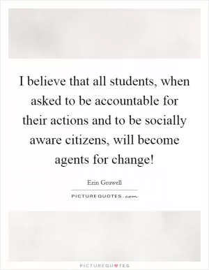 I believe that all students, when asked to be accountable for their actions and to be socially aware citizens, will become agents for change! Picture Quote #1