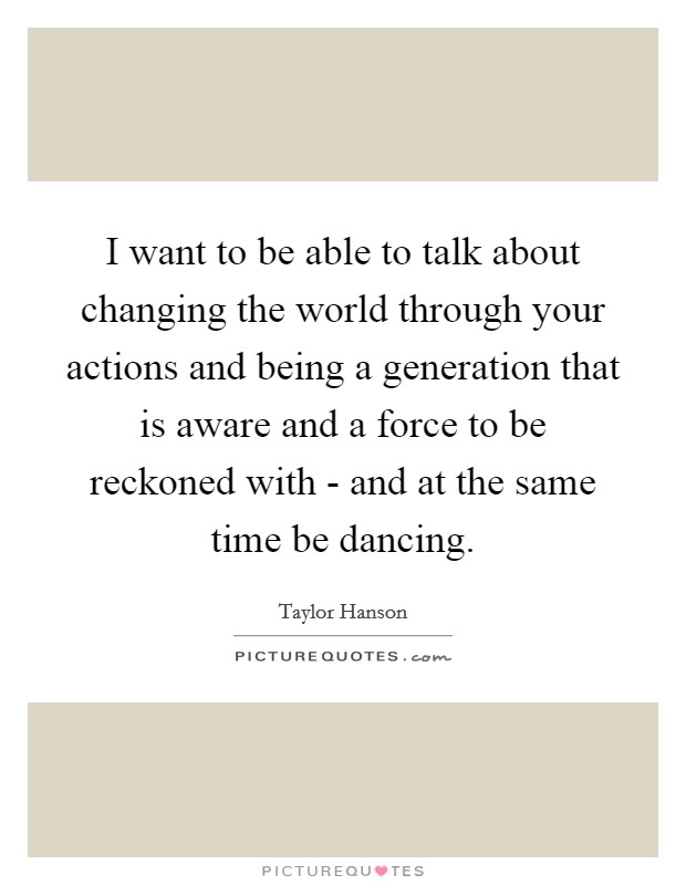 I want to be able to talk about changing the world through your actions and being a generation that is aware and a force to be reckoned with - and at the same time be dancing Picture Quote #1