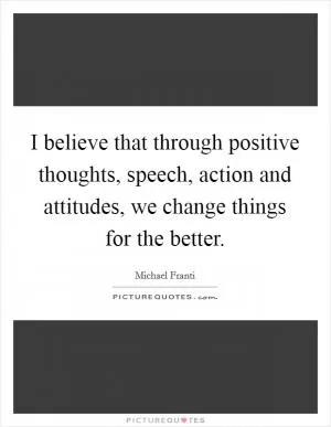 I believe that through positive thoughts, speech, action and attitudes, we change things for the better Picture Quote #1