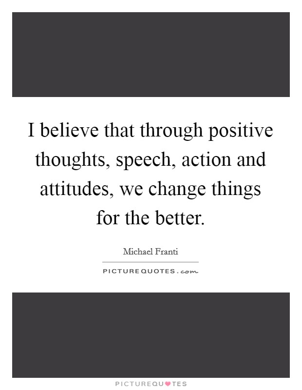 I believe that through positive thoughts, speech, action and attitudes, we change things for the better Picture Quote #1