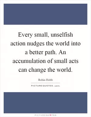 Every small, unselfish action nudges the world into a better path. An accumulation of small acts can change the world Picture Quote #1