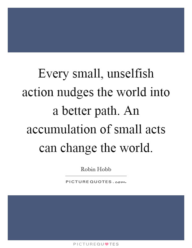 Every small, unselfish action nudges the world into a better path. An accumulation of small acts can change the world Picture Quote #1