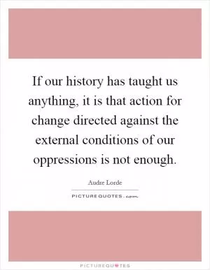 If our history has taught us anything, it is that action for change directed against the external conditions of our oppressions is not enough Picture Quote #1