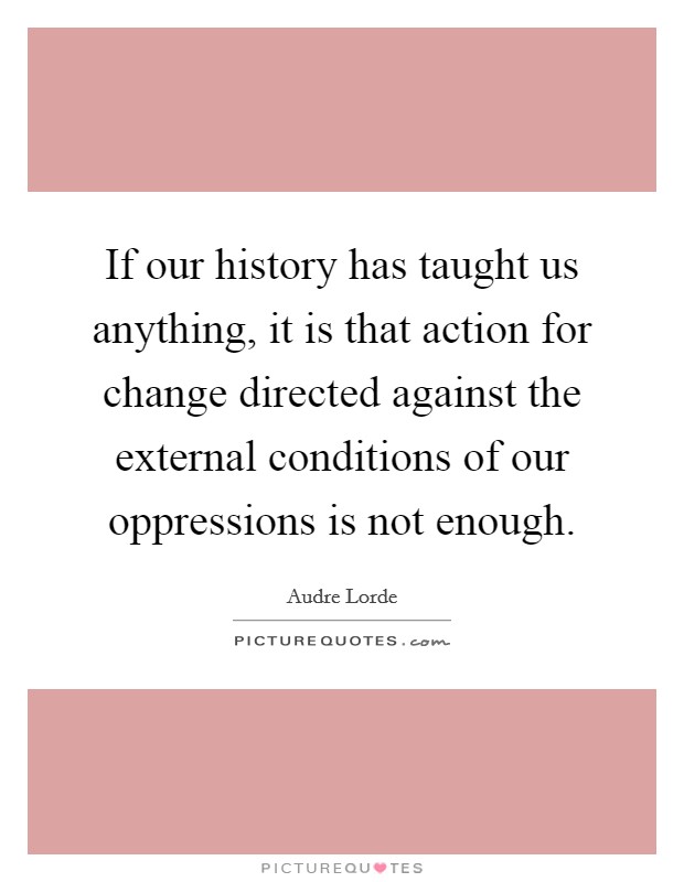 If our history has taught us anything, it is that action for change directed against the external conditions of our oppressions is not enough Picture Quote #1