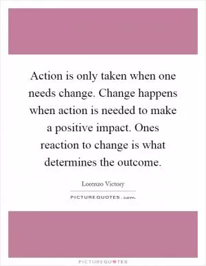 Action is only taken when one needs change. Change happens when action is needed to make a positive impact. Ones reaction to change is what determines the outcome Picture Quote #1