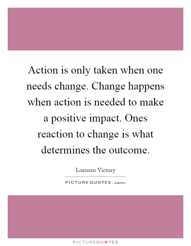 Action is only taken when one needs change. Change happens when action is needed to make a positive impact. Ones reaction to change is what determines the outcome Picture Quote #1