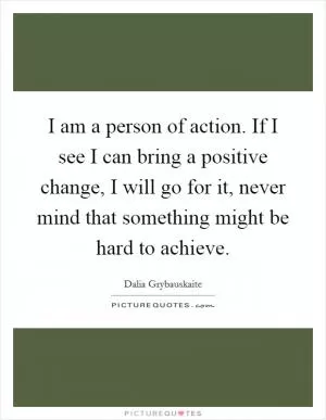 I am a person of action. If I see I can bring a positive change, I will go for it, never mind that something might be hard to achieve Picture Quote #1