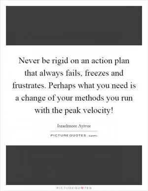 Never be rigid on an action plan that always fails, freezes and frustrates. Perhaps what you need is a change of your methods you run with the peak velocity! Picture Quote #1