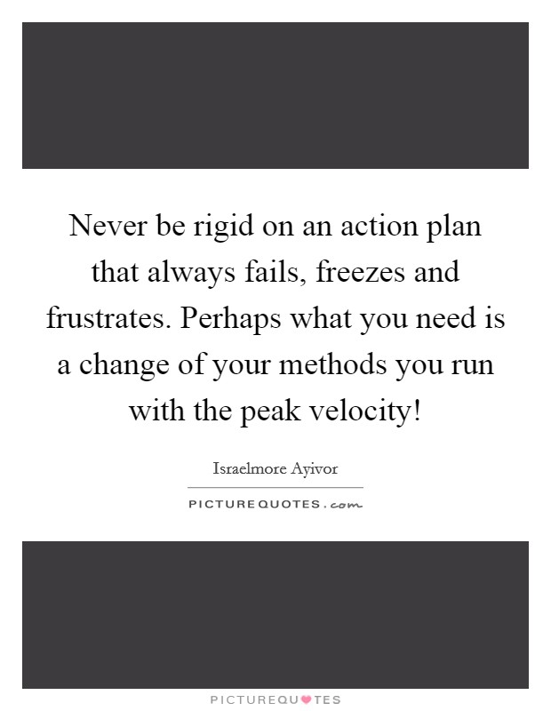 Never be rigid on an action plan that always fails, freezes and frustrates. Perhaps what you need is a change of your methods you run with the peak velocity! Picture Quote #1