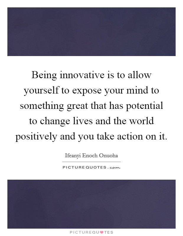 Being innovative is to allow yourself to expose your mind to something great that has potential to change lives and the world positively and you take action on it Picture Quote #1
