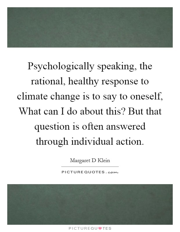 Psychologically speaking, the rational, healthy response to climate change is to say to oneself, What can I do about this? But that question is often answered through individual action Picture Quote #1