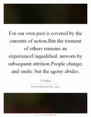 For our own past is covered by the currents of action,But the torment of others remains an experienceUnqualified, unworn by subsequent attrition.People change, and smile: but the agony abides Picture Quote #1