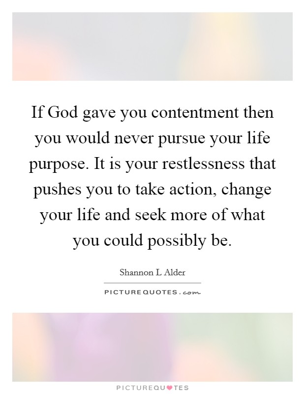 If God gave you contentment then you would never pursue your life purpose. It is your restlessness that pushes you to take action, change your life and seek more of what you could possibly be Picture Quote #1