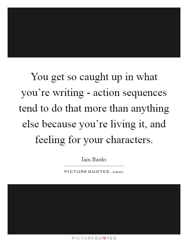 You get so caught up in what you're writing - action sequences tend to do that more than anything else because you're living it, and feeling for your characters Picture Quote #1