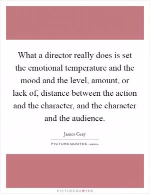 What a director really does is set the emotional temperature and the mood and the level, amount, or lack of, distance between the action and the character, and the character and the audience Picture Quote #1