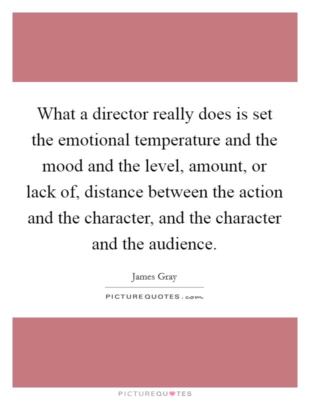 What a director really does is set the emotional temperature and the mood and the level, amount, or lack of, distance between the action and the character, and the character and the audience Picture Quote #1
