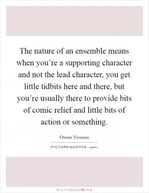 The nature of an ensemble means when you’re a supporting character and not the lead character, you get little tidbits here and there, but you’re usually there to provide bits of comic relief and little bits of action or something Picture Quote #1