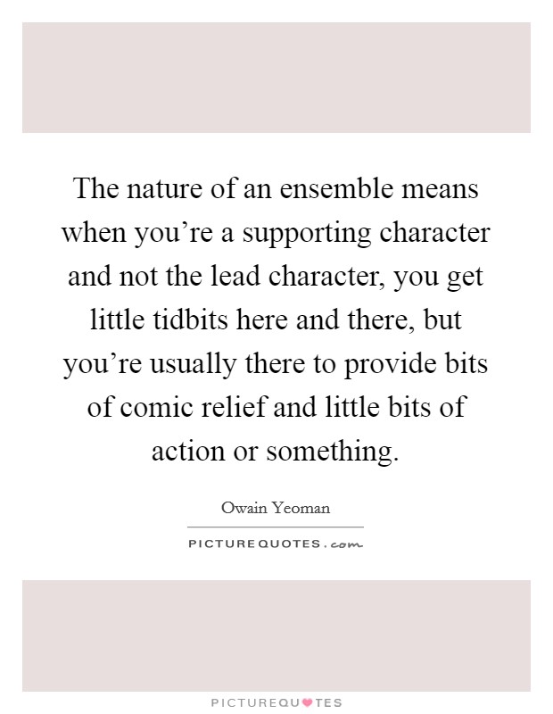 The nature of an ensemble means when you're a supporting character and not the lead character, you get little tidbits here and there, but you're usually there to provide bits of comic relief and little bits of action or something Picture Quote #1
