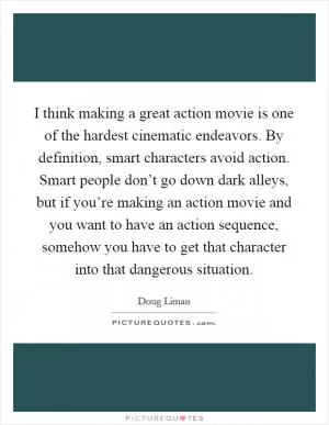 I think making a great action movie is one of the hardest cinematic endeavors. By definition, smart characters avoid action. Smart people don’t go down dark alleys, but if you’re making an action movie and you want to have an action sequence, somehow you have to get that character into that dangerous situation Picture Quote #1