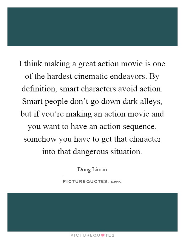 I think making a great action movie is one of the hardest cinematic endeavors. By definition, smart characters avoid action. Smart people don't go down dark alleys, but if you're making an action movie and you want to have an action sequence, somehow you have to get that character into that dangerous situation Picture Quote #1