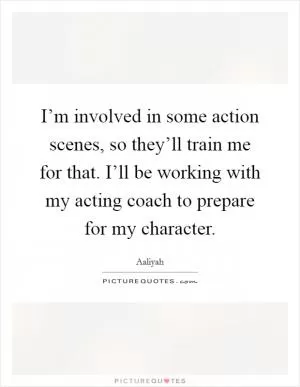 I’m involved in some action scenes, so they’ll train me for that. I’ll be working with my acting coach to prepare for my character Picture Quote #1