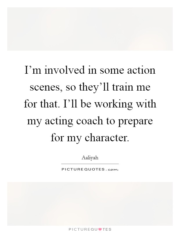 I'm involved in some action scenes, so they'll train me for that. I'll be working with my acting coach to prepare for my character Picture Quote #1