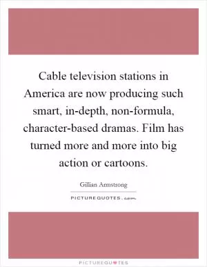 Cable television stations in America are now producing such smart, in-depth, non-formula, character-based dramas. Film has turned more and more into big action or cartoons Picture Quote #1