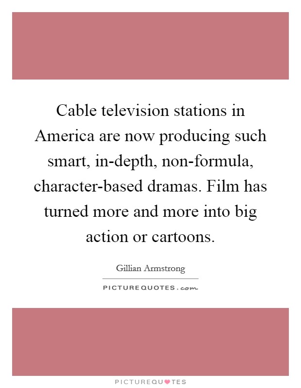 Cable television stations in America are now producing such smart, in-depth, non-formula, character-based dramas. Film has turned more and more into big action or cartoons Picture Quote #1