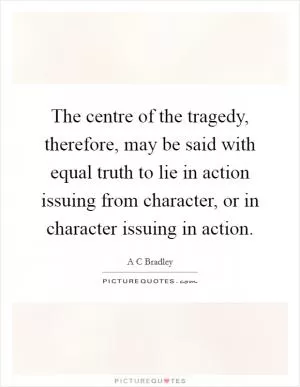 The centre of the tragedy, therefore, may be said with equal truth to lie in action issuing from character, or in character issuing in action Picture Quote #1