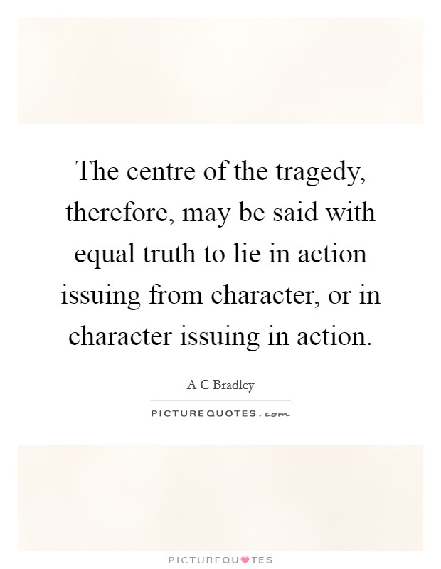 The centre of the tragedy, therefore, may be said with equal truth to lie in action issuing from character, or in character issuing in action Picture Quote #1