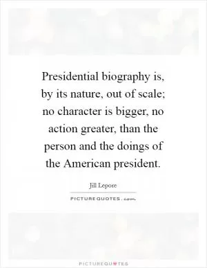 Presidential biography is, by its nature, out of scale; no character is bigger, no action greater, than the person and the doings of the American president Picture Quote #1