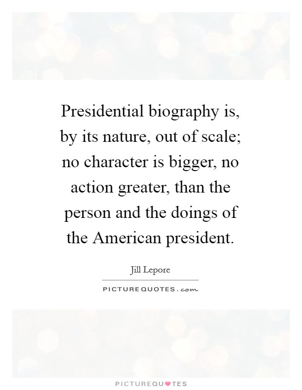 Presidential biography is, by its nature, out of scale; no character is bigger, no action greater, than the person and the doings of the American president Picture Quote #1