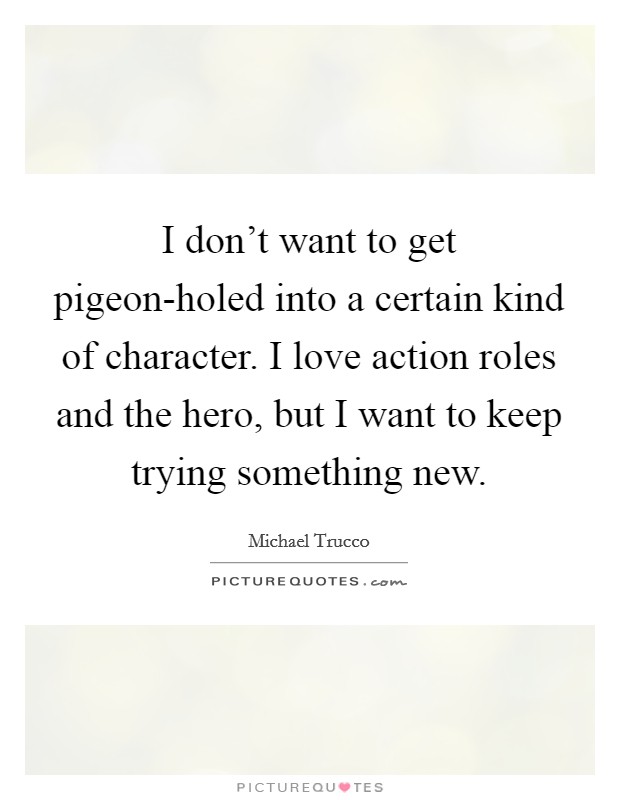 I don't want to get pigeon-holed into a certain kind of character. I love action roles and the hero, but I want to keep trying something new Picture Quote #1