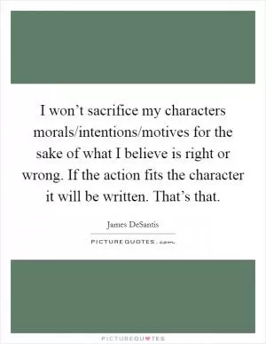 I won’t sacrifice my characters morals/intentions/motives for the sake of what I believe is right or wrong. If the action fits the character it will be written. That’s that Picture Quote #1