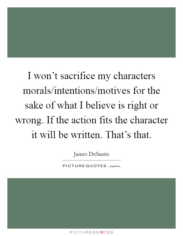 I won't sacrifice my characters morals/intentions/motives for the sake of what I believe is right or wrong. If the action fits the character it will be written. That's that Picture Quote #1