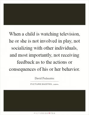 When a child is watching television, he or she is not involved in play, not socializing with other individuals, and most importantly, not receiving feedback as to the actions or consequences of his or her behavior Picture Quote #1