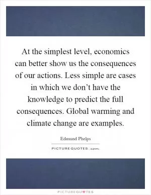 At the simplest level, economics can better show us the consequences of our actions. Less simple are cases in which we don’t have the knowledge to predict the full consequences. Global warming and climate change are examples Picture Quote #1